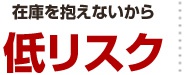 在庫を抱えないから 低リスク